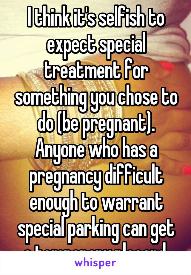 I think it's selfish to expect special treatment for something you chose to do (be pregnant). Anyone who has a pregnancy difficult enough to warrant special parking can get a temporary placard.