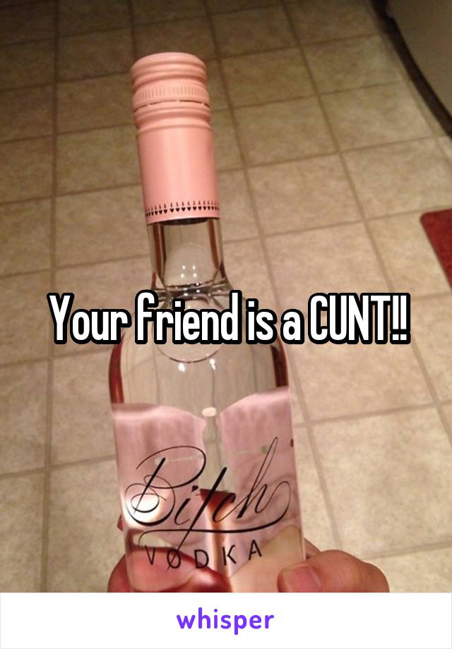 Your friend is a CUNT!!