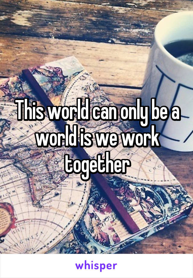 This world can only be a world is we work together