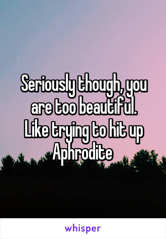 Seriously though, you are too beautiful.
Like trying to hit up Aphrodite 