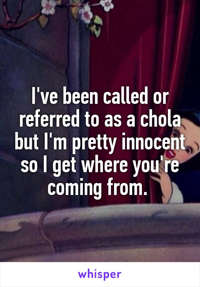 I've been called or referred to as a chola but I'm pretty innocent so I get where you're coming from. 