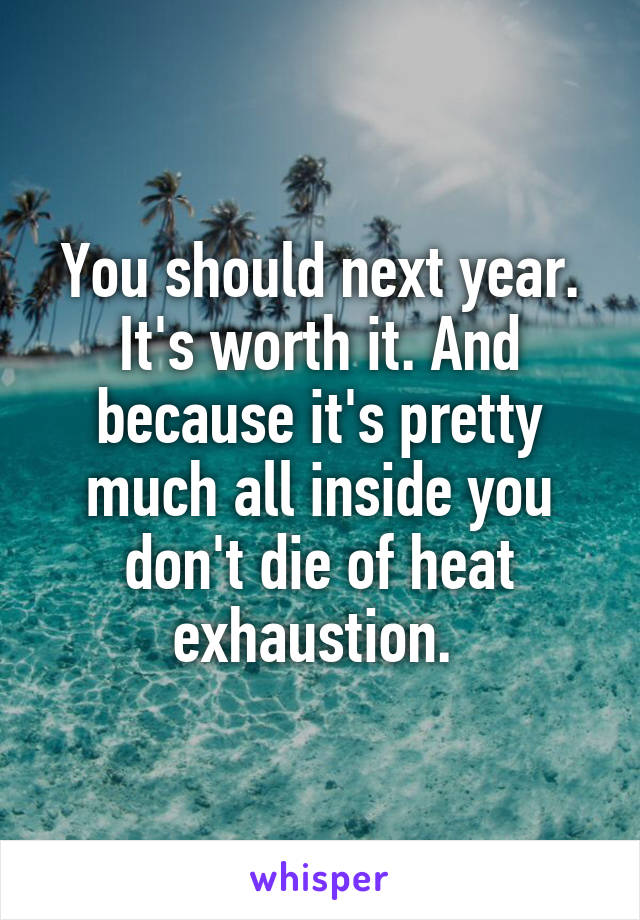 You should next year. It's worth it. And because it's pretty much all inside you don't die of heat exhaustion. 