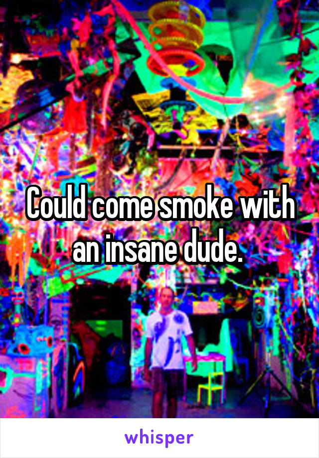 Could come smoke with an insane dude. 