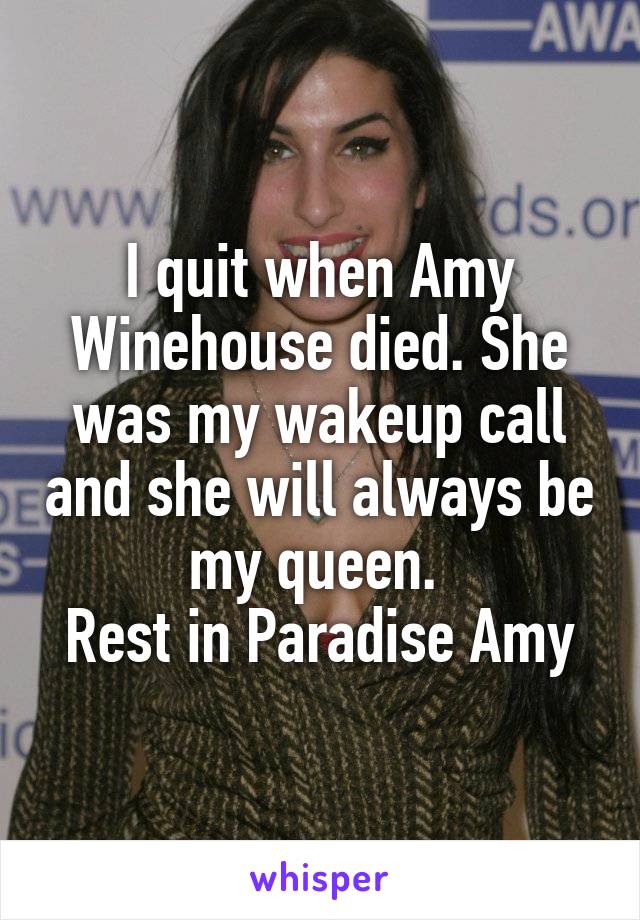 I quit when Amy Winehouse died. She was my wakeup call and she will always be my queen. 
Rest in Paradise Amy