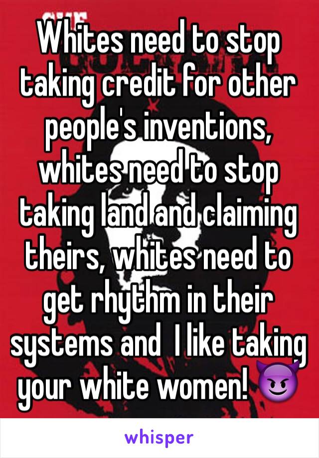 Whites need to stop taking credit for other people's inventions, whites need to stop taking land and claiming theirs, whites need to get rhythm in their systems and  I like taking your white women! 😈