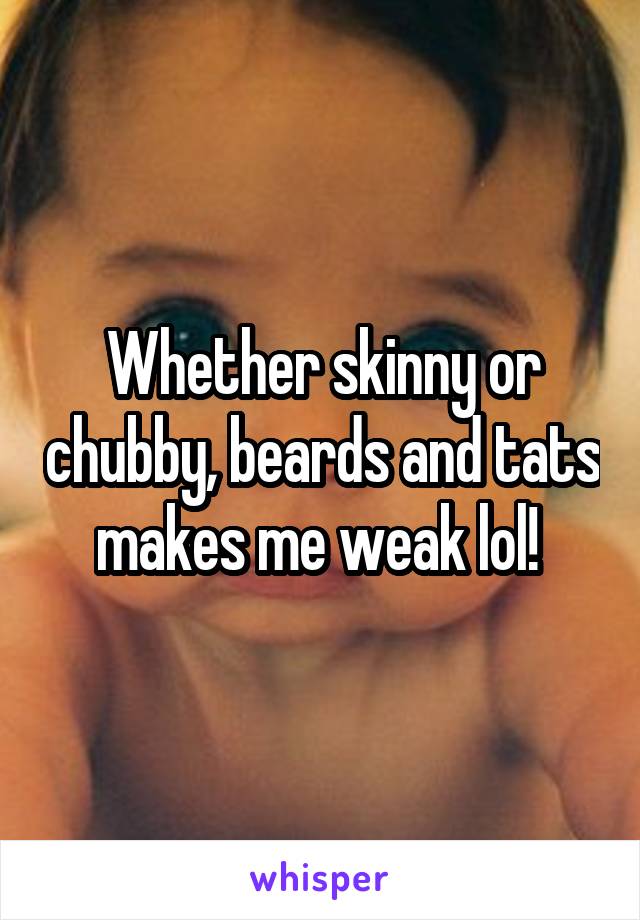 Whether skinny or chubby, beards and tats makes me weak lol! 