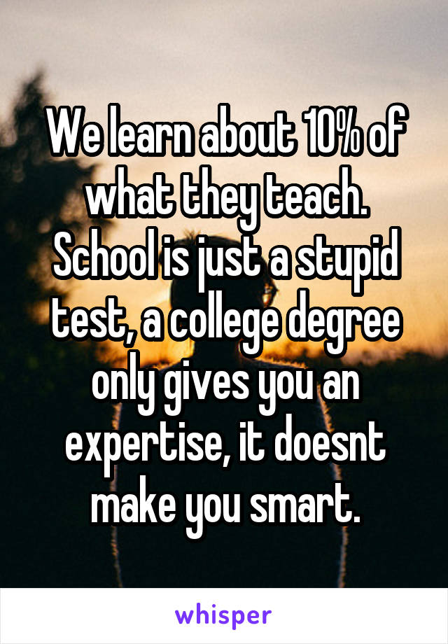 We learn about 10% of what they teach. School is just a stupid test, a college degree only gives you an expertise, it doesnt make you smart.