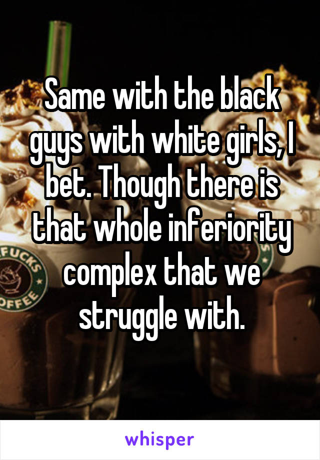 Same with the black guys with white girls, I bet. Though there is that whole inferiority complex that we struggle with.
