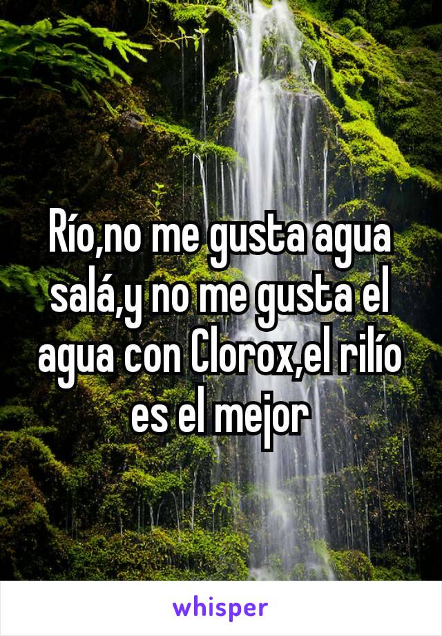 Río,no me gusta agua salá,y no me gusta el agua con Clorox,el rilío es el mejor