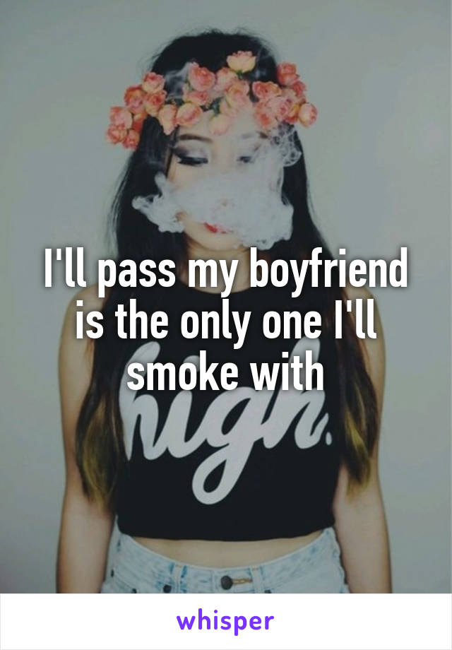 I'll pass my boyfriend is the only one I'll smoke with
