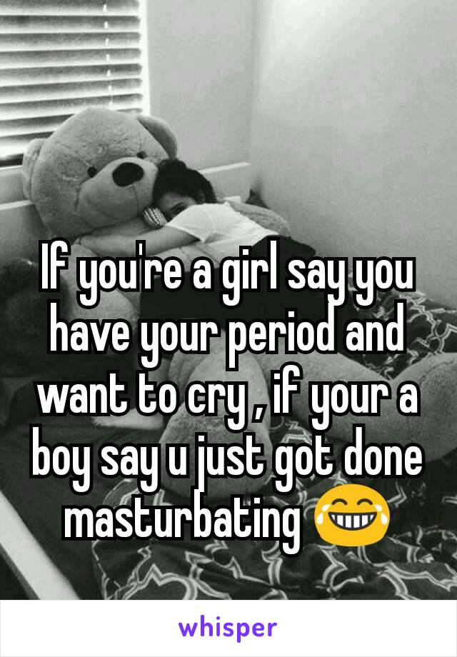If you're a girl say you have your period and want to cry , if your a boy say u just got done masturbating 😂