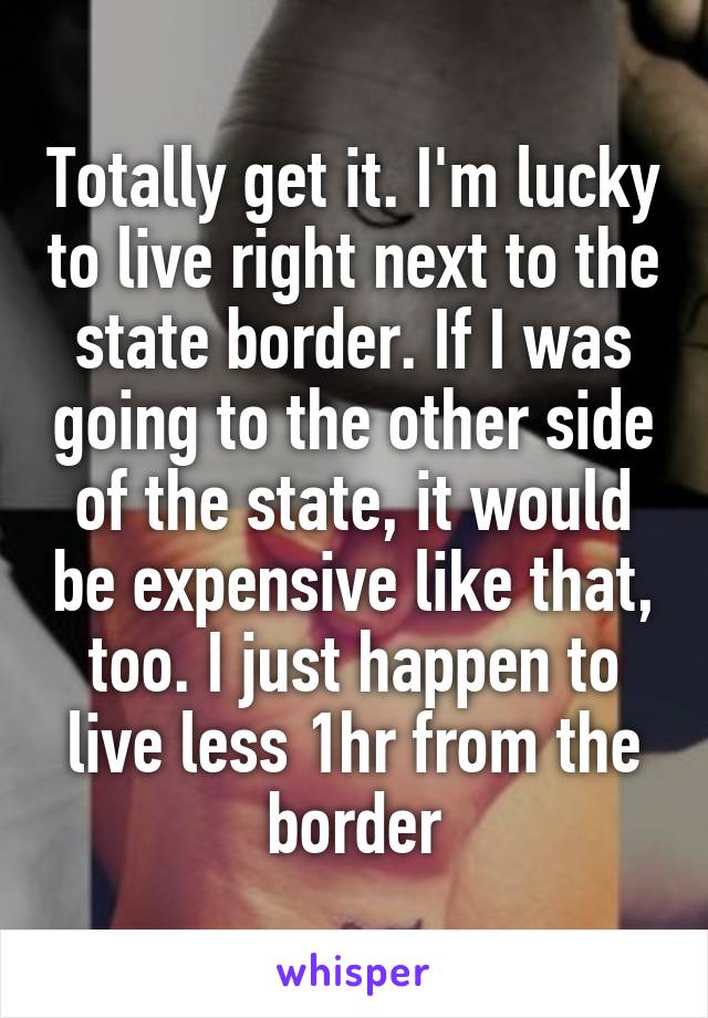 Totally get it. I'm lucky to live right next to the state border. If I was going to the other side of the state, it would be expensive like that, too. I just happen to live less 1hr from the border