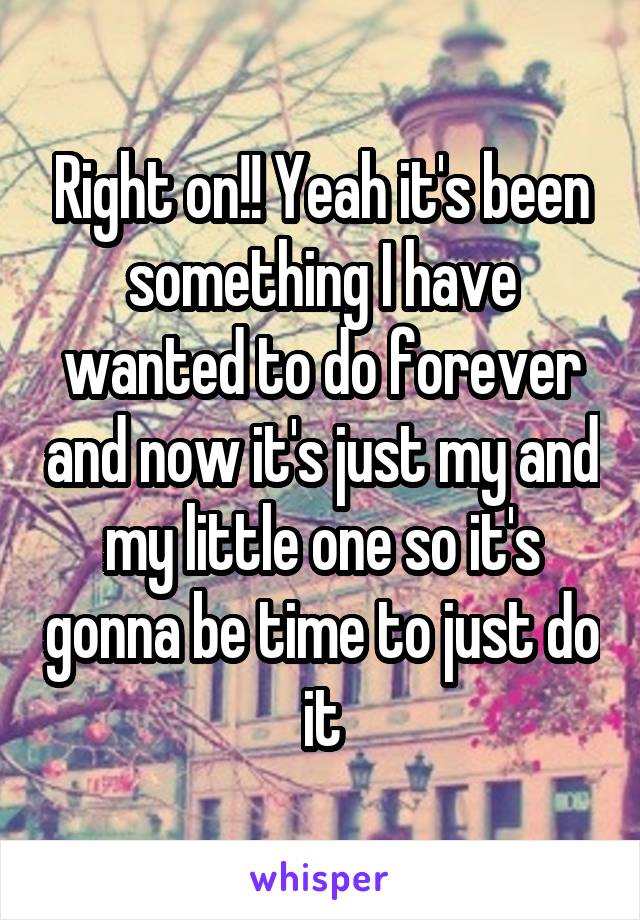 Right on!! Yeah it's been something I have wanted to do forever and now it's just my and my little one so it's gonna be time to just do it