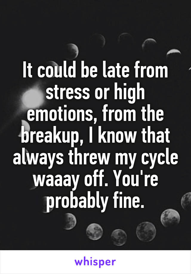 It could be late from stress or high emotions, from the breakup, I know that always threw my cycle waaay off. You're probably fine.