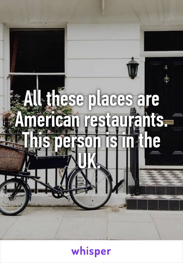 All these places are American restaurants. This person is in the UK. 