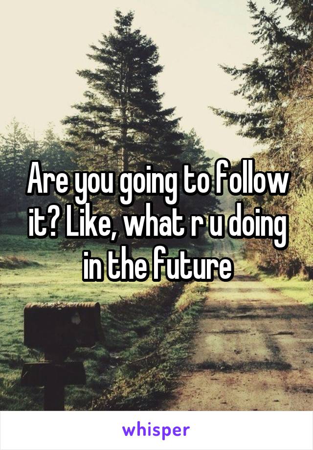 Are you going to follow it? Like, what r u doing in the future