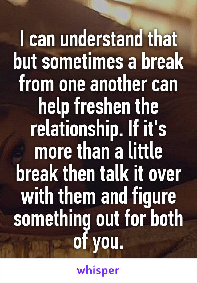 I can understand that but sometimes a break from one another can help freshen the relationship. If it's more than a little break then talk it over with them and figure something out for both of you.