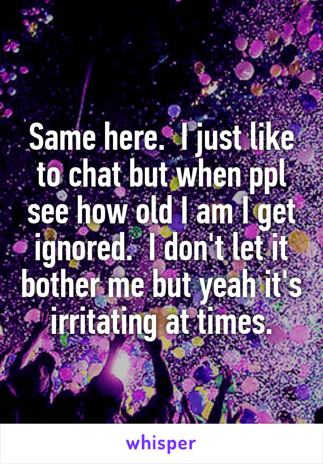 Same here.  I just like to chat but when ppl see how old I am I get ignored.  I don't let it bother me but yeah it's irritating at times.