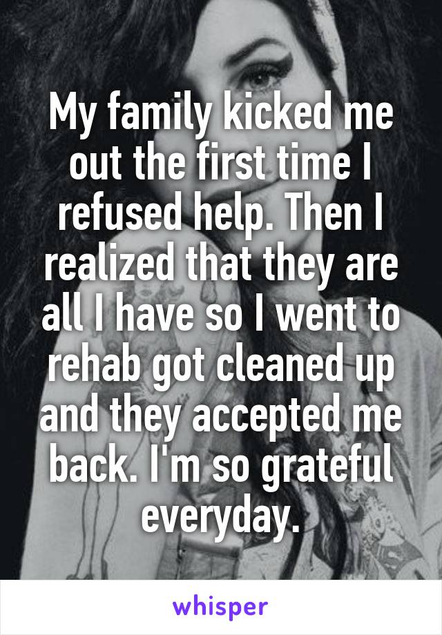 My family kicked me out the first time I refused help. Then I realized that they are all I have so I went to rehab got cleaned up and they accepted me back. I'm so grateful everyday.