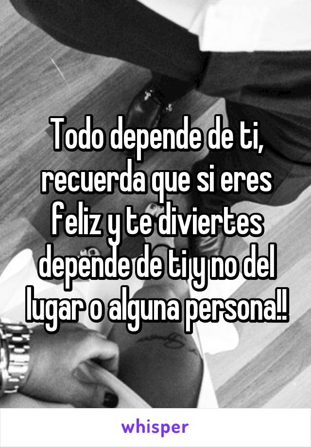 Todo depende de ti, recuerda que si eres feliz y te diviertes depende de ti y no del lugar o alguna persona!!