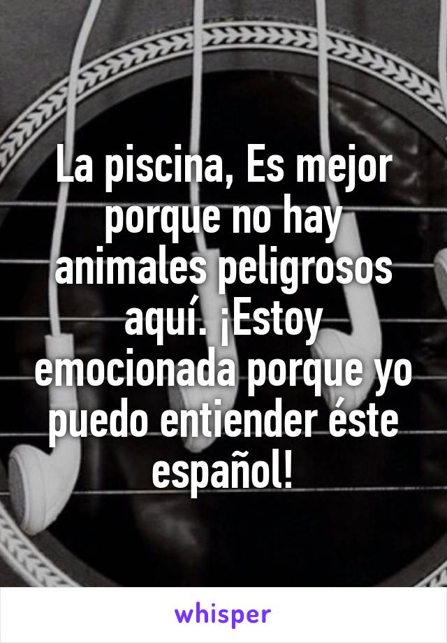 La piscina, Es mejor porque no hay animales peligrosos aquí. ¡Estoy emocionada porque yo puedo entiender éste español!