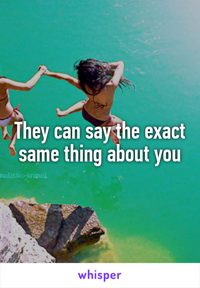They can say the exact same thing about you