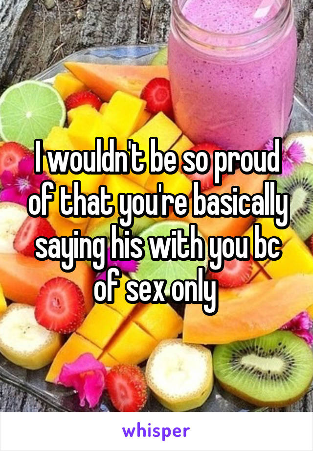 I wouldn't be so proud of that you're basically saying his with you bc of sex only 