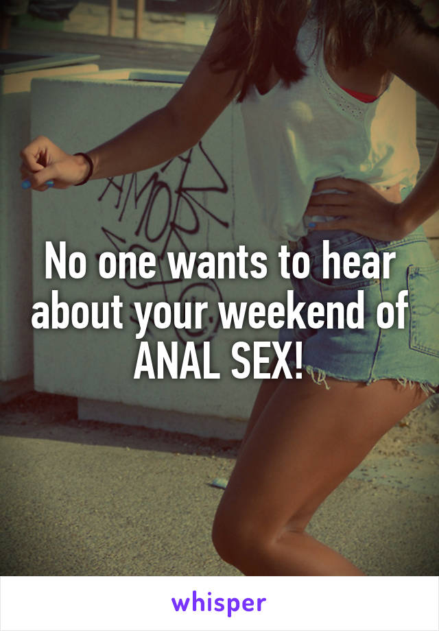 No one wants to hear about your weekend of
ANAL SEX!