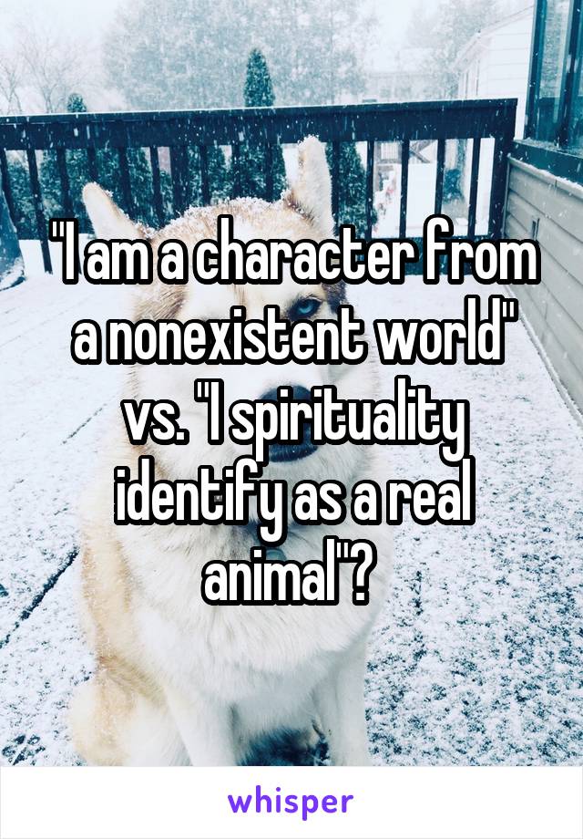 "I am a character from a nonexistent world" vs. "I spirituality identify as a real animal"? 