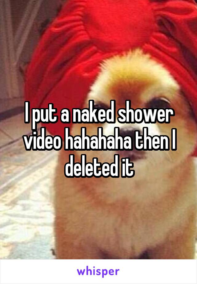 I put a naked shower video hahahaha then I deleted it