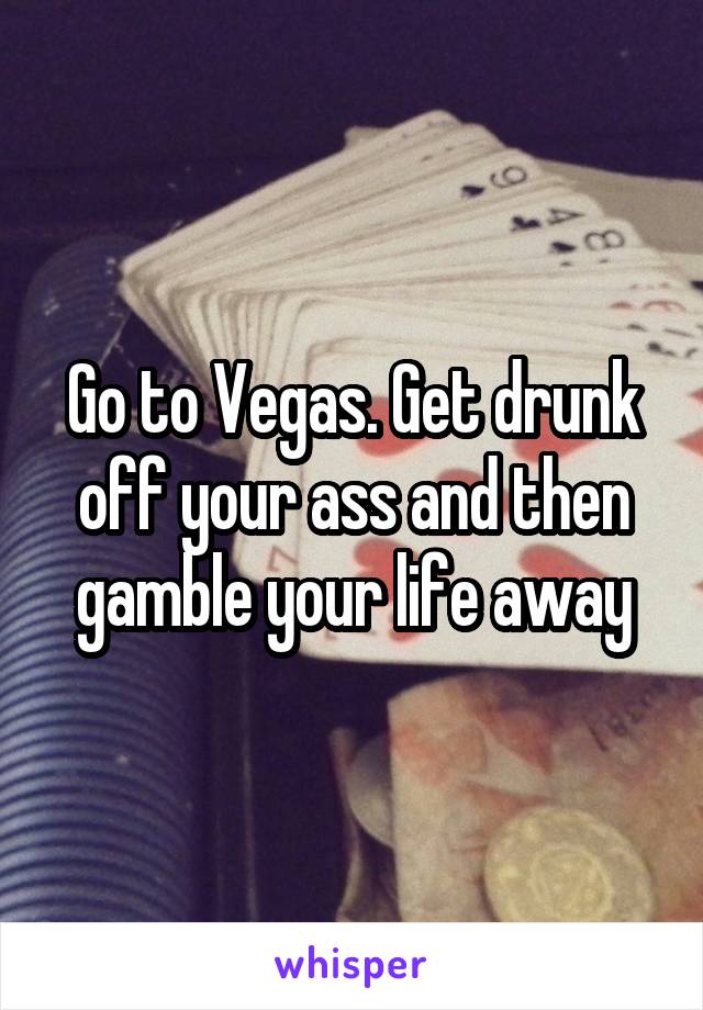 Go to Vegas. Get drunk off your ass and then gamble your life away