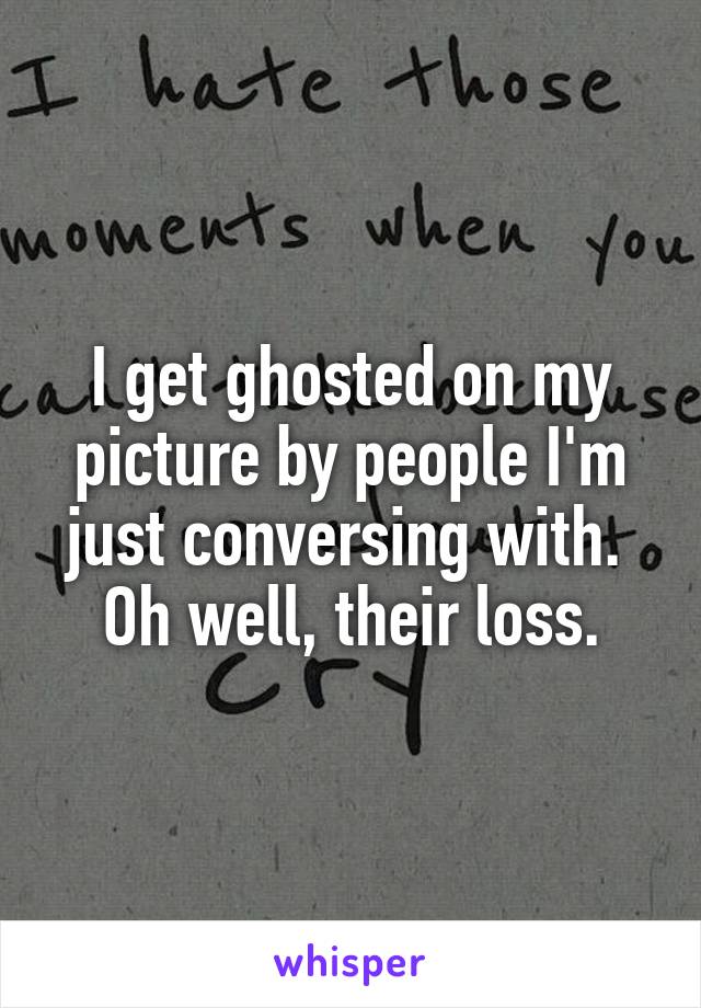 I get ghosted on my picture by people I'm just conversing with. 
Oh well, their loss.