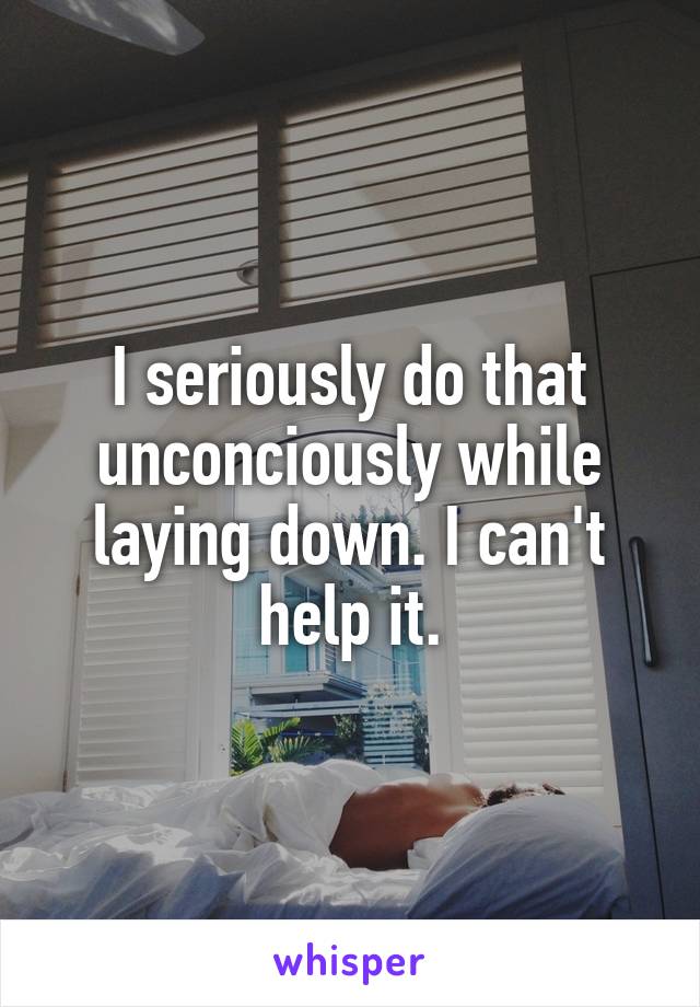 I seriously do that unconciously while laying down. I can't help it.