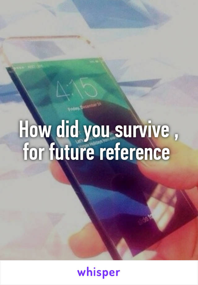 How did you survive , for future reference 