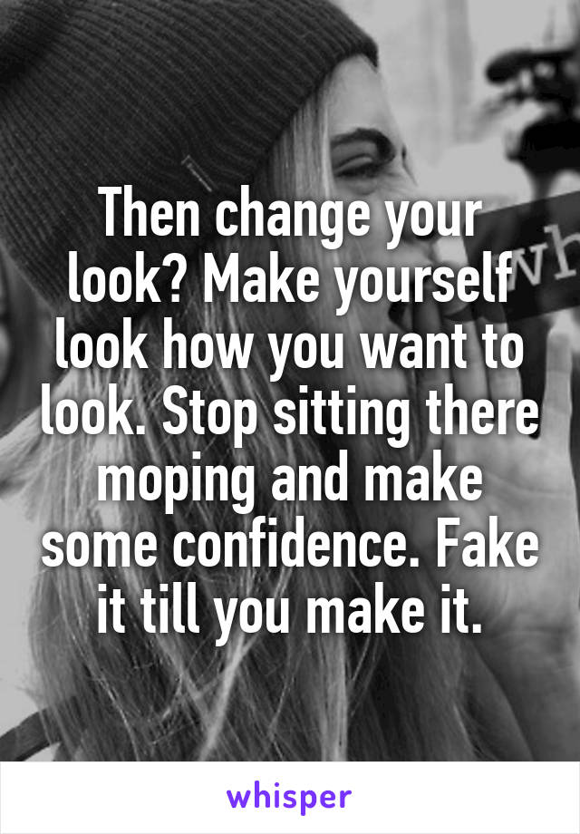 Then change your look? Make yourself look how you want to look. Stop sitting there moping and make some confidence. Fake it till you make it.