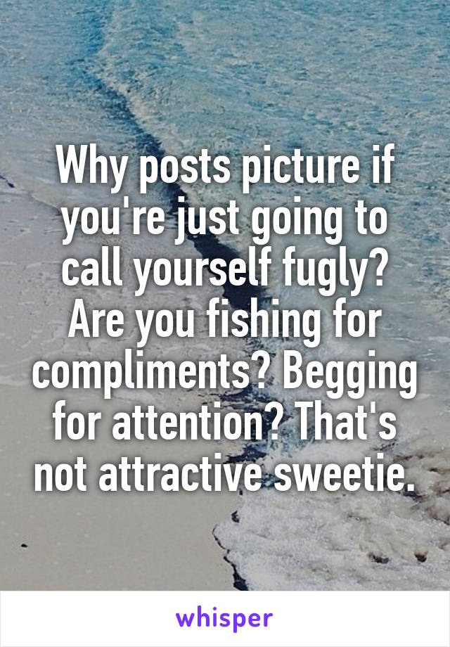 Why posts picture if you're just going to call yourself fugly? Are you fishing for compliments? Begging for attention? That's not attractive sweetie.