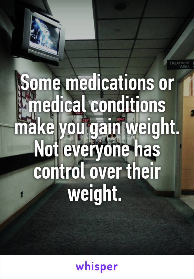 Some medications or medical conditions make you gain weight. Not everyone has control over their weight. 