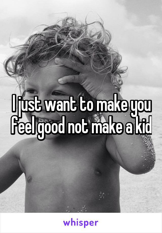 I just want to make you feel good not make a kid