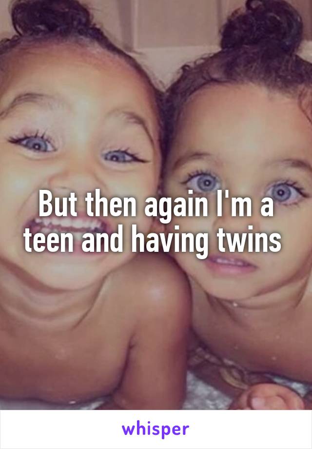 But then again I'm a teen and having twins 