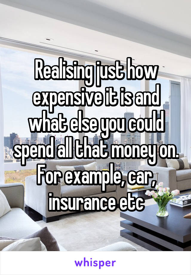 Realising just how expensive it is and what else you could spend all that money on. For example, car, insurance etc