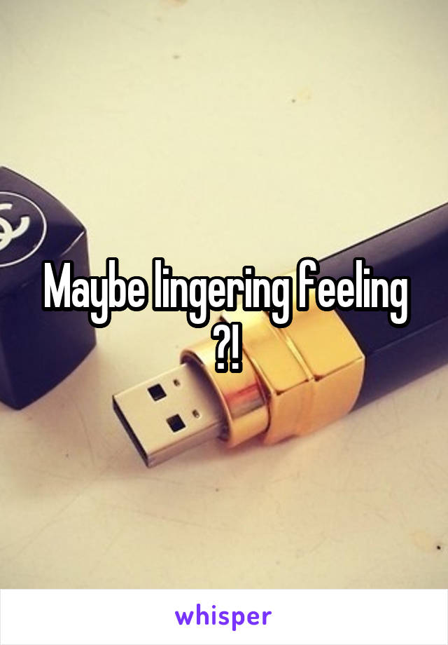Maybe lingering feeling ?!