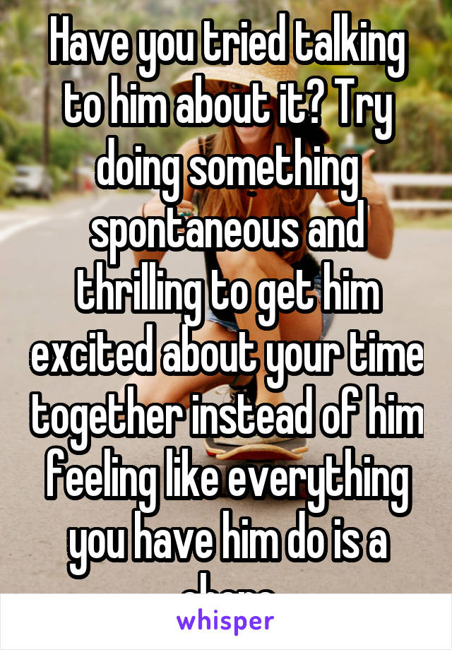 Have you tried talking to him about it? Try doing something spontaneous and thrilling to get him excited about your time together instead of him feeling like everything you have him do is a chore
