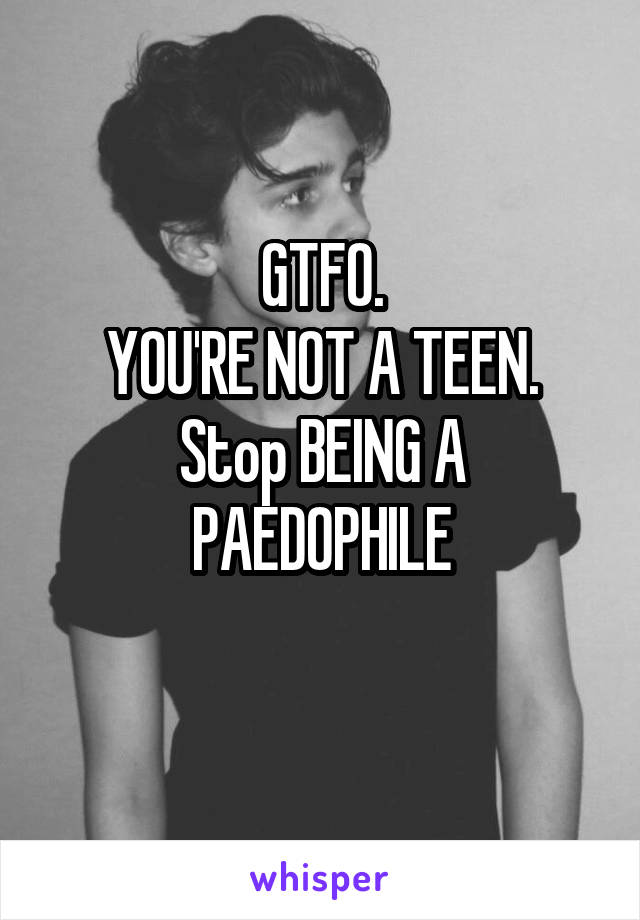 GTFO.
YOU'RE NOT A TEEN.
Stop BEING A PAEDOPHILE
