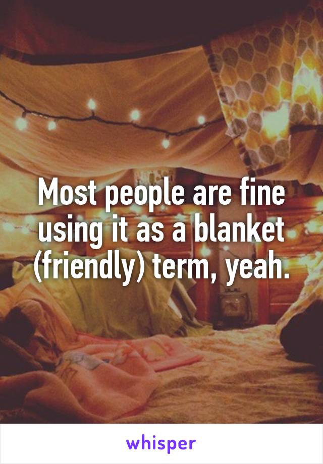 Most people are fine using it as a blanket (friendly) term, yeah.