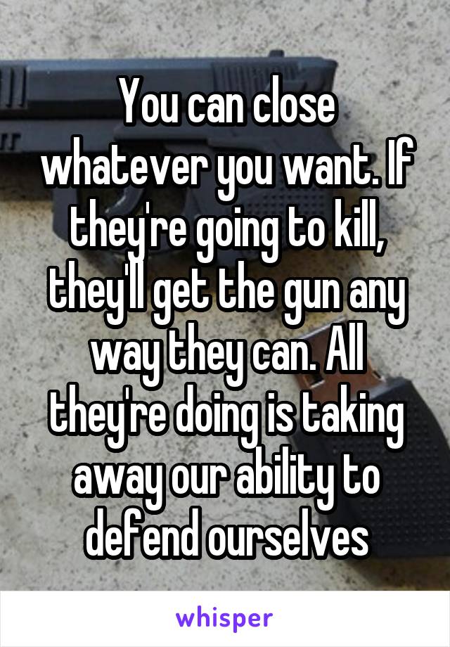 You can close whatever you want. If they're going to kill, they'll get the gun any way they can. All they're doing is taking away our ability to defend ourselves