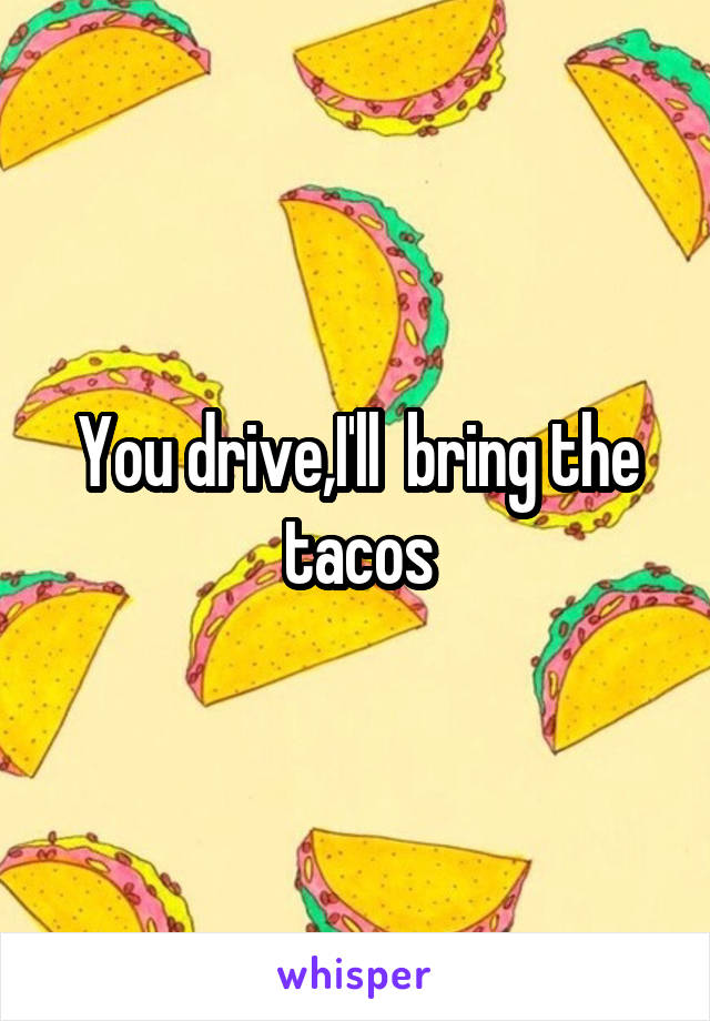 You drive,I'll  bring the tacos