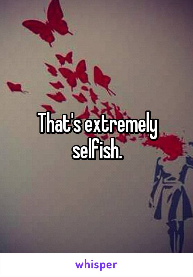 That's extremely selfish.