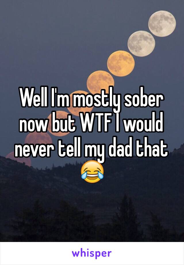 Well I'm mostly sober now but WTF I would never tell my dad that 😂