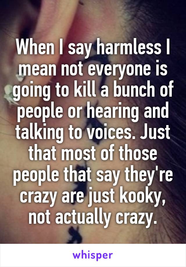 When I say harmless I mean not everyone is going to kill a bunch of people or hearing and talking to voices. Just that most of those people that say they're crazy are just kooky, not actually crazy.