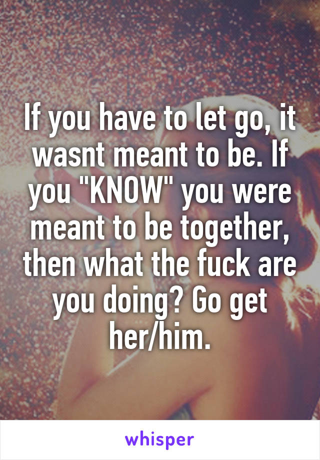 If you have to let go, it wasnt meant to be. If you "KNOW" you were meant to be together, then what the fuck are you doing? Go get her/him.